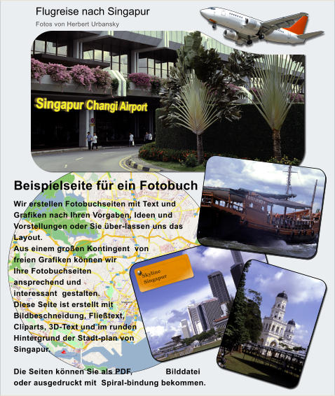 Flugreise nach Singapur Fotos von Herbert Urbansky Beispielseite fr ein Fotobuch   Wir erstellen Fotobuchseiten mit Text und Grafiken nach Ihren Vorgaben, Ideen und Vorstellungen oder Sie ber-lassen uns das Layout. Aus einem groen Kontingent  von freien Grafiken knnen wir Ihre Fotobuchseiten ansprechend und interessant  gestalten. Diese Seite ist erstellt mit Bildbeschneidung, Flietext, Cliparts, 3D-Text und im runden Hintergrund der Stadt-plan von Singapur.  Die Seiten knnen Sie als PDF, Bilddatei oder ausgedruckt mit  Spiral-bindung bekommen.   Singapur Changi Airport Skyline   Singapur